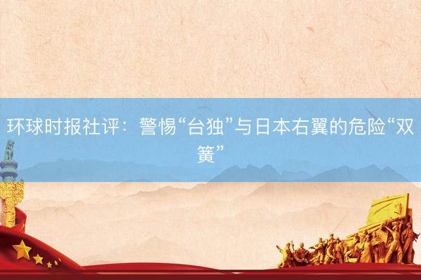 环球时报社评：警惕“台独”与日本右翼的危险“双簧”