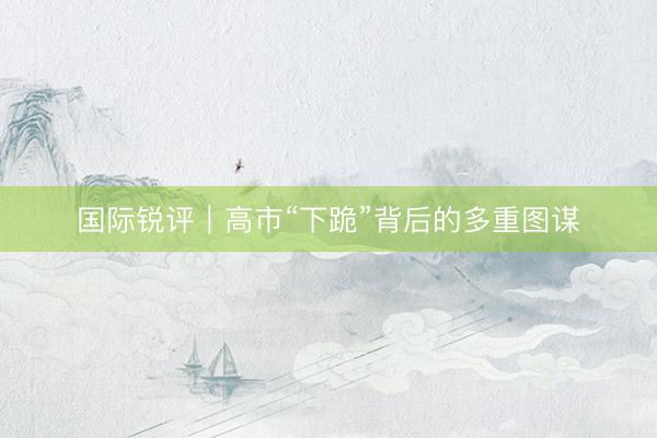 国际锐评｜高市“下跪”背后的多重图谋