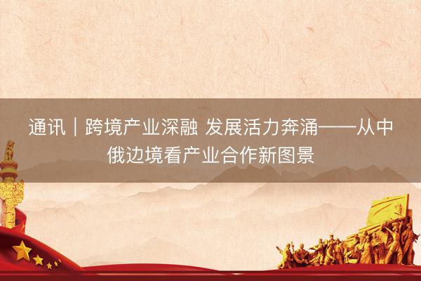 通讯｜跨境产业深融 发展活力奔涌——从中俄边境看产业合作新图景