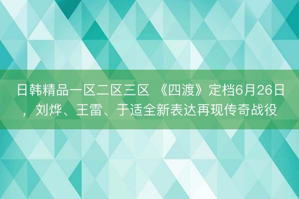 日韩精品一区二区三区 《四渡》定档6月26日，刘烨、王雷、于适全新表达再现传奇战役