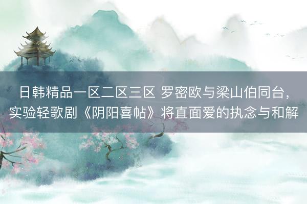 日韩精品一区二区三区 罗密欧与梁山伯同台，实验轻歌剧《阴阳喜帖》将直面爱的执念与和解