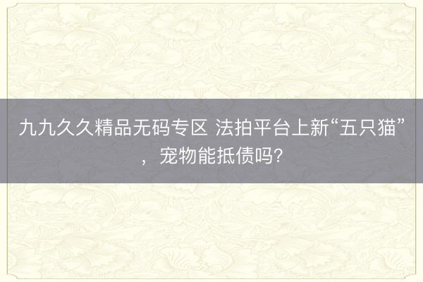 九九久久精品无码专区 法拍平台上新“五只猫”，宠物能抵债吗？