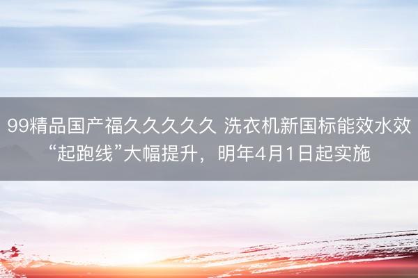 99精品国产福久久久久久 洗衣机新国标能效水效“起跑线”大幅提升，明年4月1日起实施