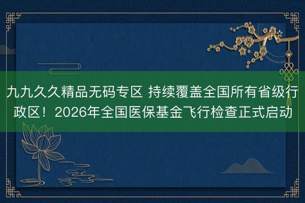 九九久久精品无码专区 持续覆盖全国所有省级行政区！2026年全国医保基金飞行检查正式启动