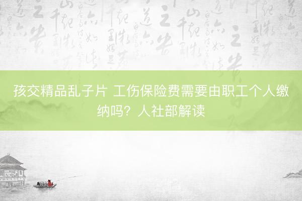 孩交精品乱子片 工伤保险费需要由职工个人缴纳吗？人社部解读