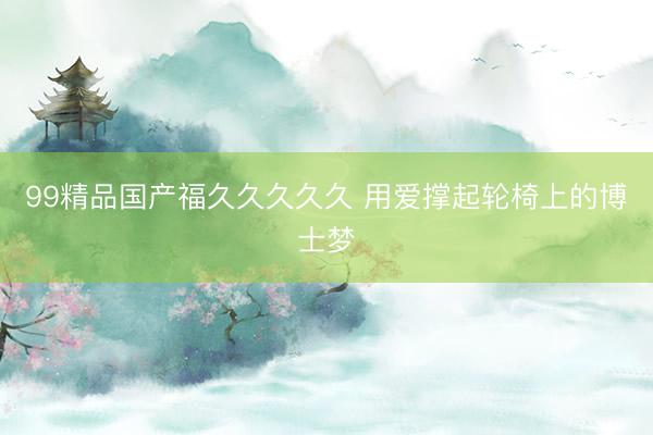 99精品国产福久久久久久 用爱撑起轮椅上的博士梦