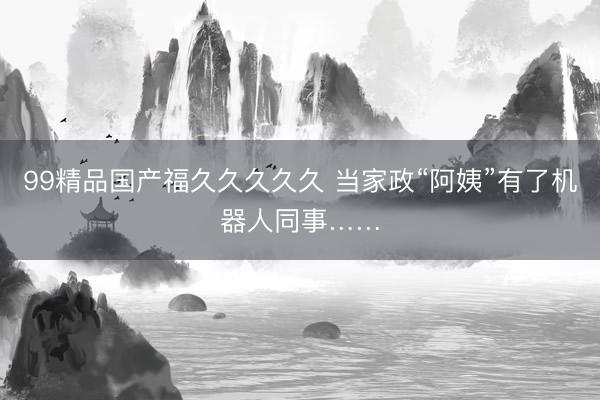 99精品国产福久久久久久 当家政“阿姨”有了机器人同事……