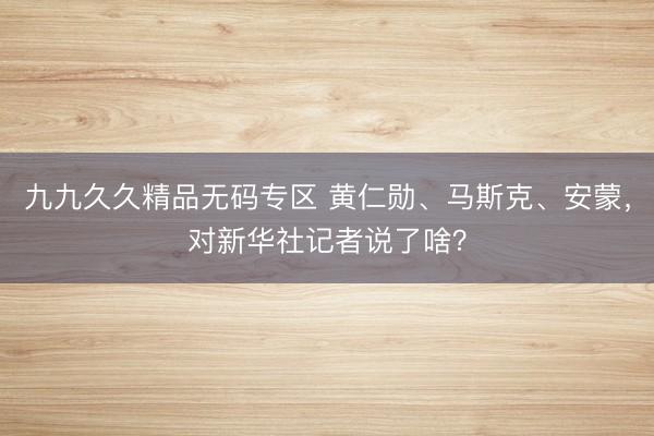 九九久久精品无码专区 黄仁勋、马斯克、安蒙，对新华社记者说了啥？