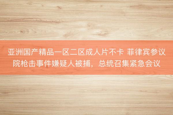 亚洲国产精品一区二区成人片不卡 菲律宾参议院枪击事件嫌疑人被捕，总统召集紧急会议