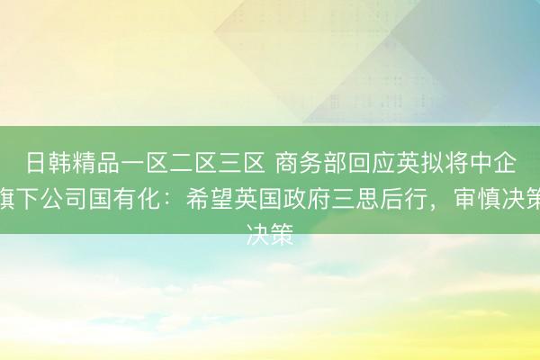 日韩精品一区二区三区 商务部回应英拟将中企旗下公司国有化：希望英国政府三思后行，审慎决策