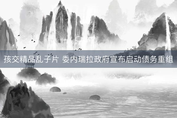 孩交精品乱子片 委内瑞拉政府宣布启动债务重组