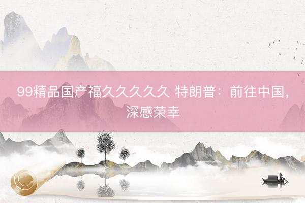 99精品国产福久久久久久 特朗普：前往中国，深感荣幸