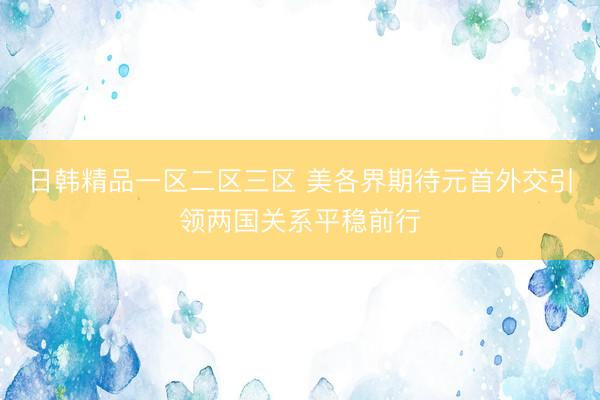日韩精品一区二区三区 美各界期待元首外交引领两国关系平稳前行