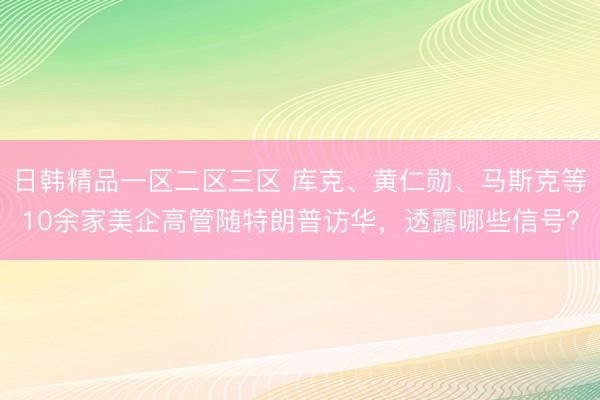 日韩精品一区二区三区 库克、黄仁勋、马斯克等10余家美企高管随特朗普访华，透露哪些信号？