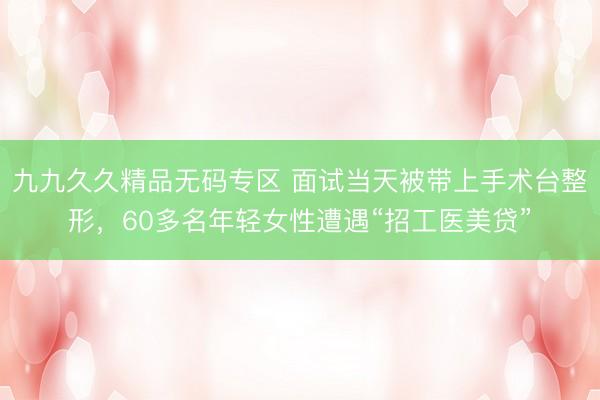 九九久久精品无码专区 面试当天被带上手术台整形，60多名年轻女性遭遇“招工医美贷”