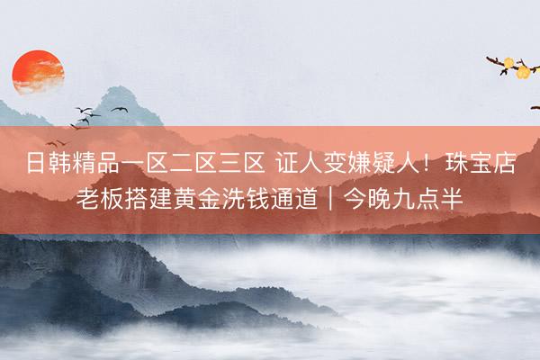 日韩精品一区二区三区 证人变嫌疑人！珠宝店老板搭建黄金洗钱通道｜今晚九点半