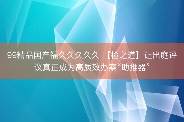 99精品国产福久久久久久 【检之道】让出庭评议真正成为高质效办案“助推器”