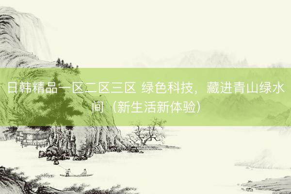日韩精品一区二区三区 绿色科技，藏进青山绿水间（新生活新体验）