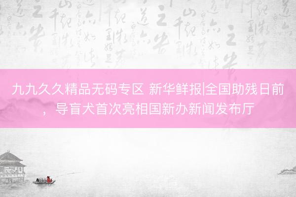 九九久久精品无码专区 新华鲜报|全国助残日前，导盲犬首次亮相国新办新闻发布厅