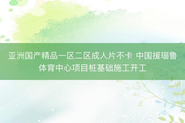 亚洲国产精品一区二区成人片不卡 中国援瑙鲁体育中心项目桩基础施工开工
