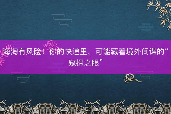 海淘有风险！你的快递里，可能藏着境外间谍的“窥探之眼”