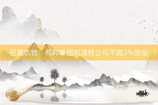 巨星农牧：和邦集团拟减持公司不超3%股份