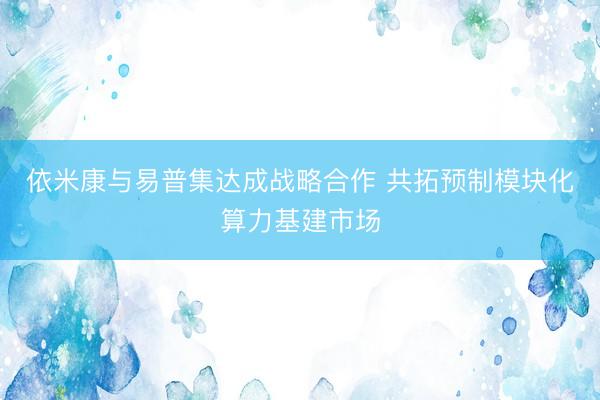 依米康与易普集达成战略合作 共拓预制模块化算力基建市场