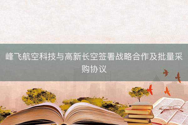 峰飞航空科技与高新长空签署战略合作及批量采购协议