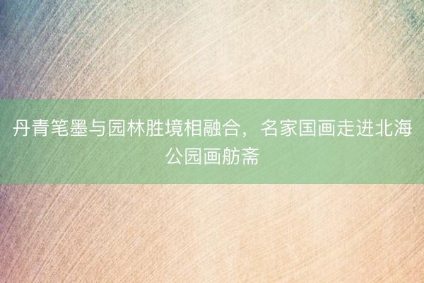 丹青笔墨与园林胜境相融合，名家国画走进北海公园画舫斋