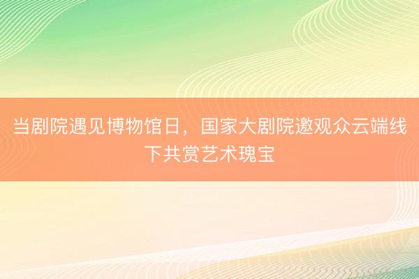 当剧院遇见博物馆日，国家大剧院邀观众云端线下共赏艺术瑰宝
