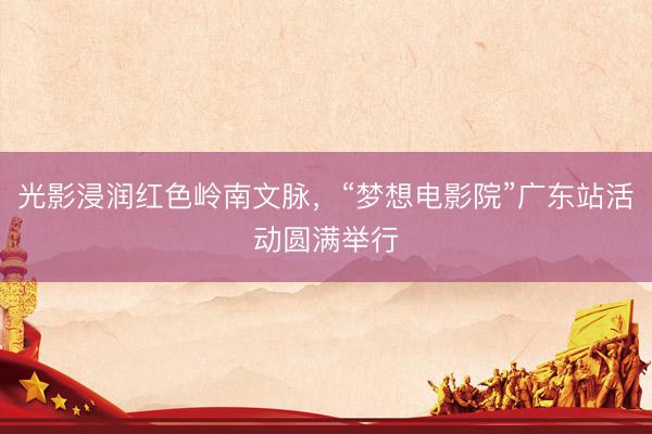 光影浸润红色岭南文脉，“梦想电影院”广东站活动圆满举行