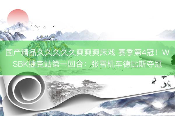 国产精品久久久久久爽爽爽床戏 赛季第4冠！WSBK捷克站第一回合：张雪机车德比斯夺冠