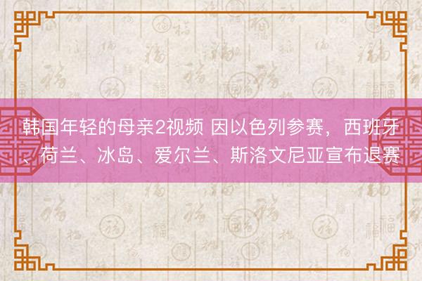 韩国年轻的母亲2视频 因以色列参赛，西班牙、荷兰、冰岛、爱尔兰、斯洛文尼亚宣布退赛