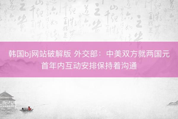 韩国bj网站破解版 外交部：中美双方就两国元首年内互动安排保持着沟通