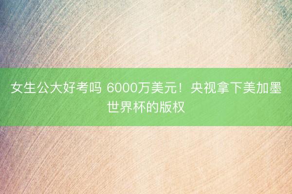 女生公大好考吗 6000万美元！央视拿下美加墨世界杯的版权