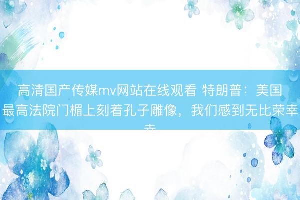 高清国产传媒mv网站在线观看 特朗普：美国最高法院门楣上刻着孔子雕像，我们感到无比荣幸