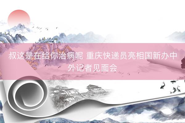 叔这是在给你治病呢 重庆快递员亮相国新办中外记者见面会
