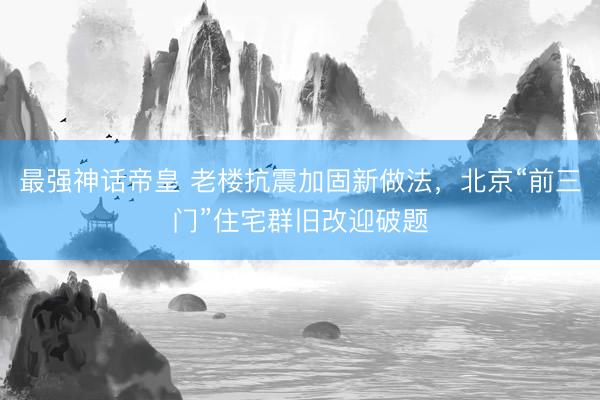 最强神话帝皇 老楼抗震加固新做法，北京“前三门”住宅群旧改迎破题