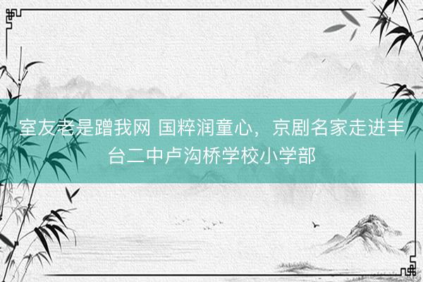 室友老是蹭我网 国粹润童心，京剧名家走进丰台二中卢沟桥学校小学部