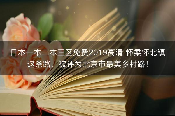 日本一本二本三区免费2019高清 怀柔怀北镇这条路，被评为北京市最美乡村路！