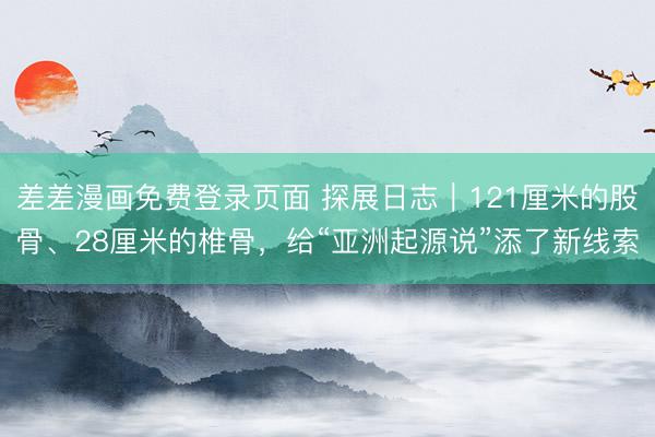 差差漫画免费登录页面 探展日志｜121厘米的股骨、28厘米的椎骨，给“亚洲起源说”添了新线索