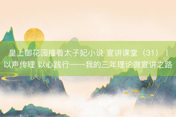 皇上御花园撞着太子妃小说 宣讲课堂（31）丨以声传理 以心践行——我的三年理论微宣讲之路