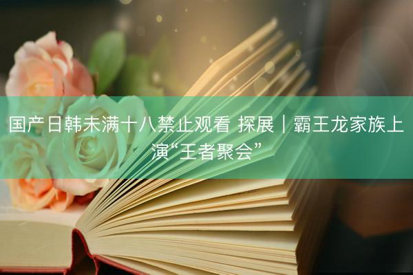 国产日韩未满十八禁止观看 探展｜霸王龙家族上演“王者聚会”