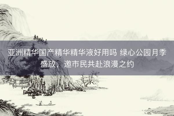 亚洲精华国产精华精华液好用吗 绿心公园月季盛放,邀市民共赴浪漫之约