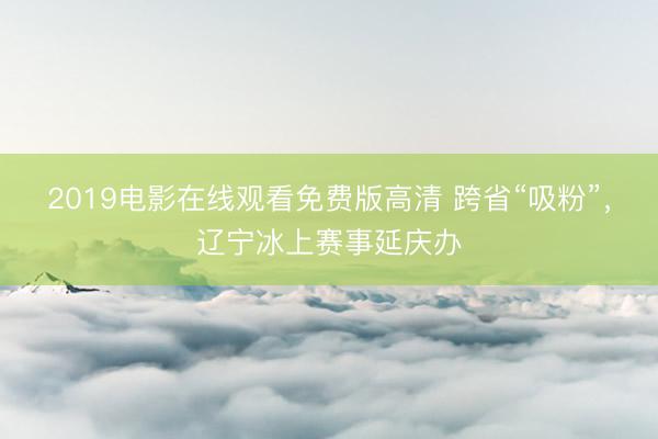 2019电影在线观看免费版高清 跨省“吸粉”，辽宁冰上赛事延庆办