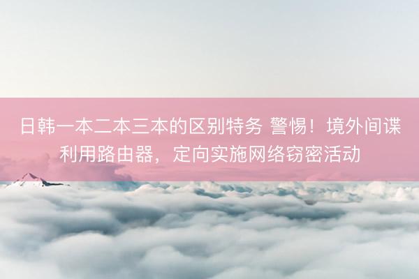 日韩一本二本三本的区别特务 警惕！境外间谍利用路由器，定向实施网络窃密活动