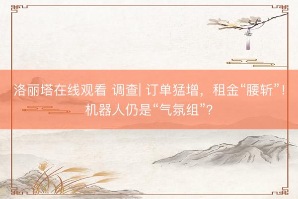 洛丽塔在线观看 调查| 订单猛增，租金“腰斩”！机器人仍是“气氛组”？
