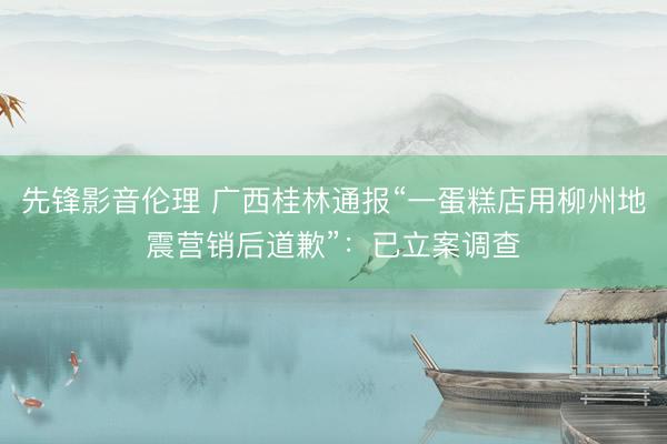 先锋影音伦理 广西桂林通报“一蛋糕店用柳州地震营销后道歉”：已立案调查
