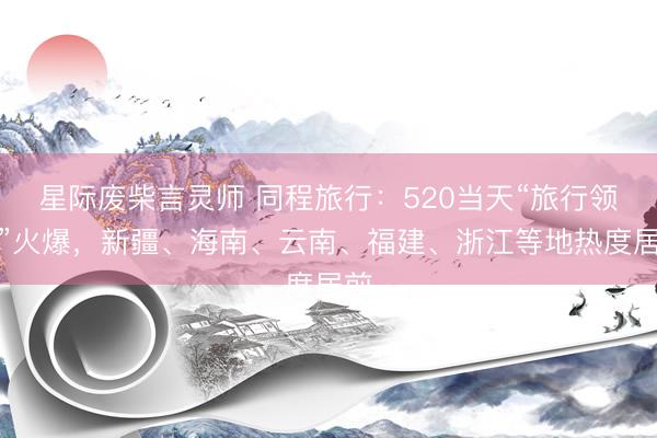 星际废柴言灵师 同程旅行：520当天“旅行领证”火爆，新疆、海南、云南、福建、浙江等地热度居前