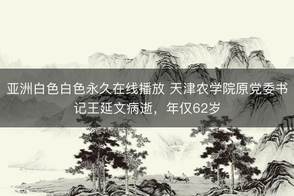 亚洲白色白色永久在线播放 天津农学院原党委书记王延文病逝，年仅62岁